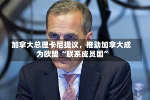 加拿大总理卡尼提议，推动加拿大成为欧盟 “联系成员国”