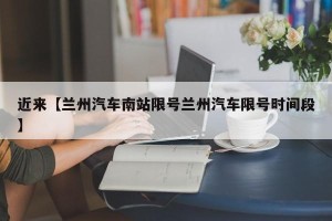 近来【兰州汽车南站限号兰州汽车限号时间段】