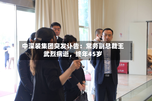 中深装集团突发讣告：常务副总裁王武烈病逝	，终年45岁-第1张图片