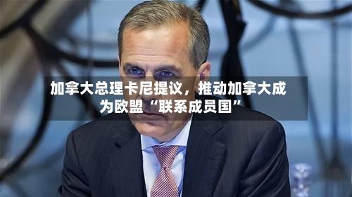 加拿大总理卡尼提议	，推动加拿大成为欧盟 “联系成员国”-第1张图片