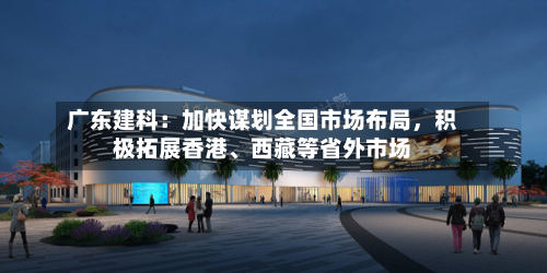广东建科：加快谋划全国市场布局，积极拓展香港	、西藏等省外市场-第1张图片