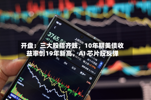 开盘：三大股指齐跌，10年期美债收益率创19年新高，AI 芯片股反弹-第1张图片