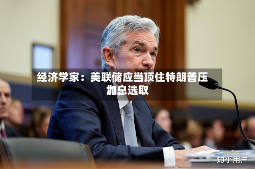 经济学家：美联储应当顶住特朗普压力，选取加息-第1张图片