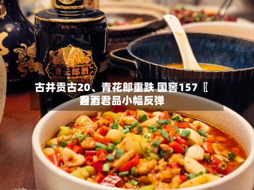 古井贡古20、青花郎重跌 国窖157〖叁〗	、习酒君品小幅反弹-第1张图片